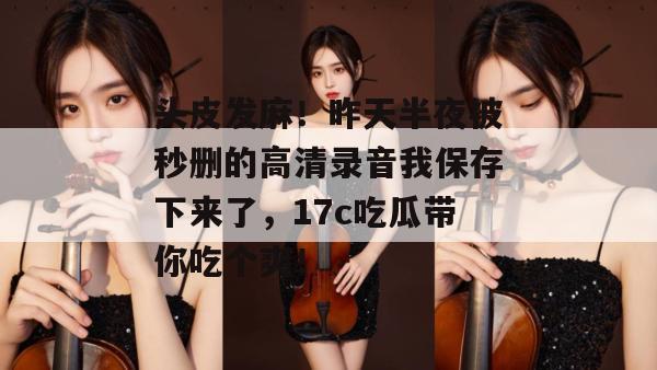 头皮发麻！昨天半夜被秒删的高清录音我保存下来了，17c吃瓜带你吃个爽！