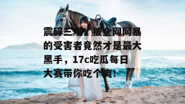震碎三观！被全网网暴的受害者竟然才是最大黑手，17c吃瓜每日大赛带你吃个爽！
