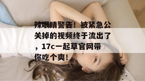 辣眼睛警告！被紧急公关掉的视频终于流出了，17c一起草官网带你吃个爽！