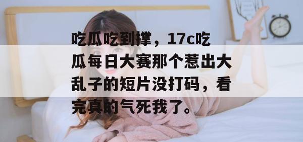 吃瓜吃到撑，17c吃瓜每日大赛那个惹出大乱子的短片没打码，看完真的气死我了。