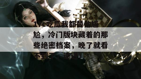 17c吃瓜我都替他尴尬，冷门版块藏着的那些绝密档案，晚了就看不到了，速进！