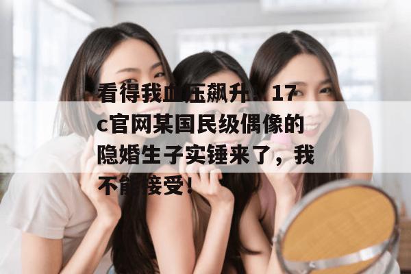 看得我血压飙升！17c官网某国民级偶像的隐婚生子实锤来了，我不能接受！