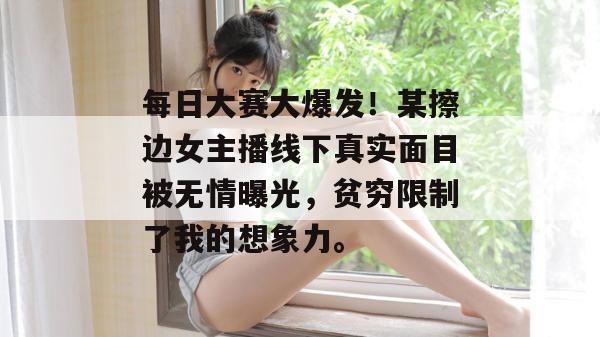 每日大赛大爆发！某擦边女主播线下真实面目被无情曝光，贫穷限制了我的想象力。