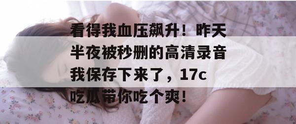 看得我血压飙升！昨天半夜被秒删的高清录音我保存下来了，17c吃瓜带你吃个爽！