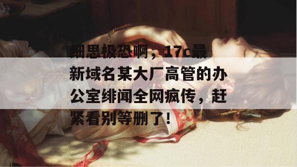 细思极恐啊，17c最新域名某大厂高管的办公室绯闻全网疯传，赶紧看别等删了！