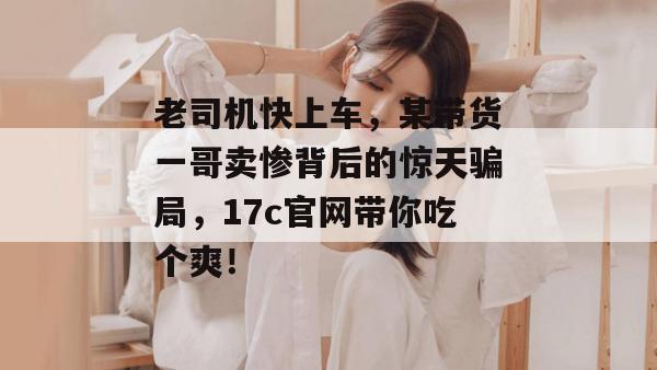 老司机快上车，某带货一哥卖惨背后的惊天骗局，17c官网带你吃个爽！