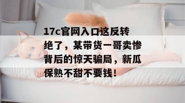 17c官网入口这反转绝了，某带货一哥卖惨背后的惊天骗局，新瓜保熟不甜不要钱！