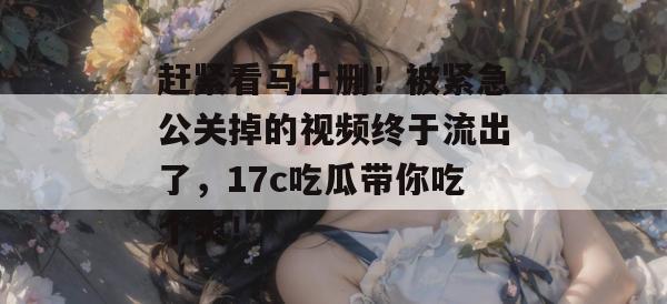 赶紧看马上删！被紧急公关掉的视频终于流出了，17c吃瓜带你吃个爽！