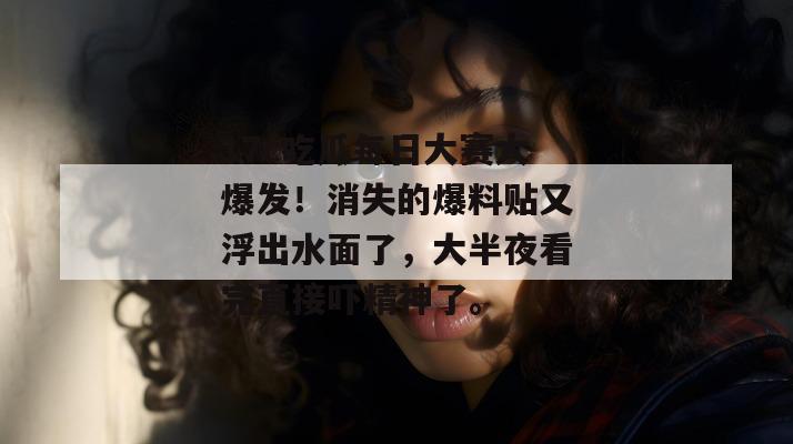 17c吃瓜每日大赛大爆发！消失的爆料贴又浮出水面了，大半夜看完直接吓精神了。
