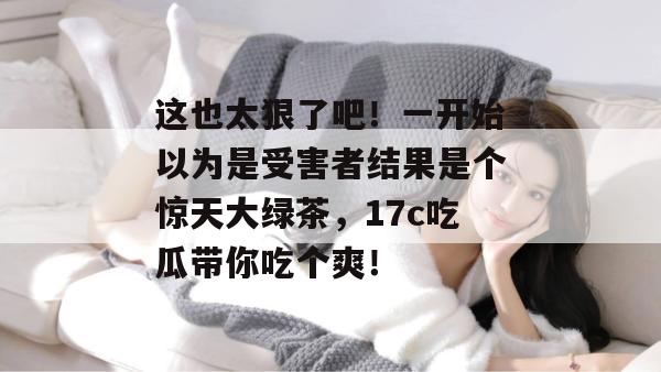这也太狠了吧！一开始以为是受害者结果是个惊天大绿茶，17c吃瓜带你吃个爽！