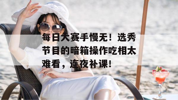 每日大赛手慢无！选秀节目的暗箱操作吃相太难看，连夜补课！
