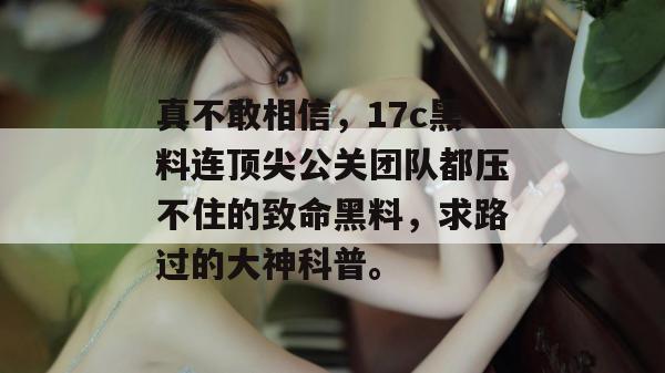 真不敢相信，17c黑料连顶尖公关团队都压不住的致命黑料，求路过的大神科普。