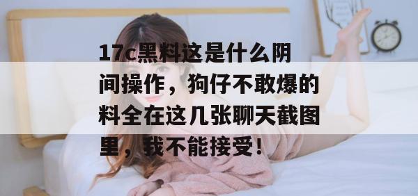 17c黑料这是什么阴间操作，狗仔不敢爆的料全在这几张聊天截图里，我不能接受！