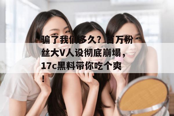 骗了我们多久？百万粉丝大V人设彻底崩塌，17c黑料带你吃个爽！