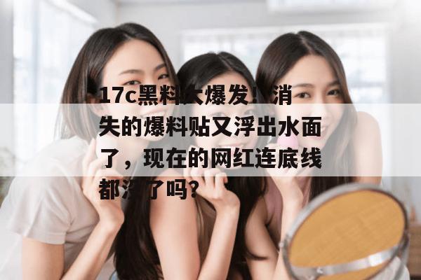 17c黑料大爆发！消失的爆料贴又浮出水面了，现在的网红连底线都没了吗？
