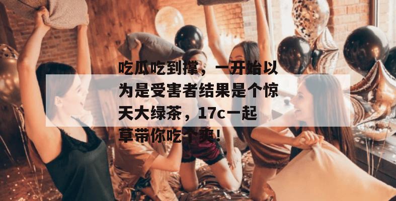 吃瓜吃到撑，一开始以为是受害者结果是个惊天大绿茶，17c一起草带你吃个爽！