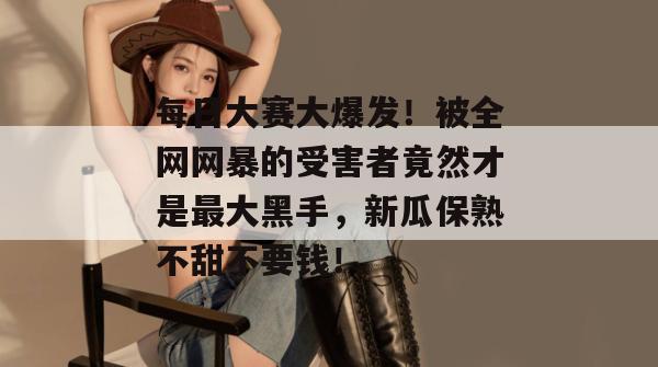 每日大赛大爆发！被全网网暴的受害者竟然才是最大黑手，新瓜保熟不甜不要钱！