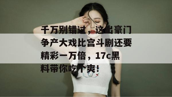 千万别错过，这出豪门争产大戏比宫斗剧还要精彩一万倍，17c黑料带你吃个爽！