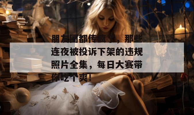 朋友圈都传疯了，那些连夜被投诉下架的违规照片全集，每日大赛带你吃个爽！