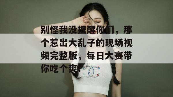 别怪我没提醒你们，那个惹出大乱子的现场视频完整版，每日大赛带你吃个爽！