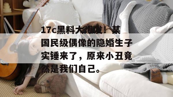 17c黑料大爆发！某国民级偶像的隐婚生子实锤来了，原来小丑竟然是我们自己。