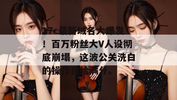 17c最新域名大爆发！百万粉丝大V人设彻底崩塌，这波公关洗白的操作我给满分。