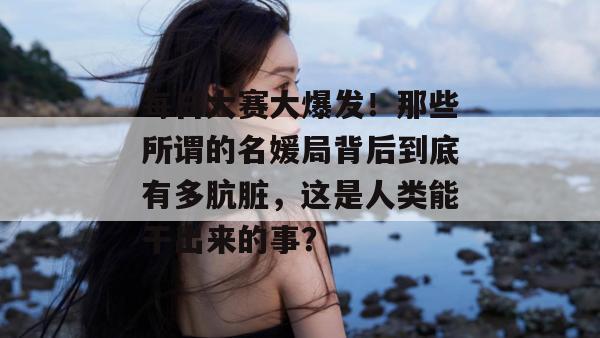 每日大赛大爆发！那些所谓的名媛局背后到底有多肮脏，这是人类能干出来的事？