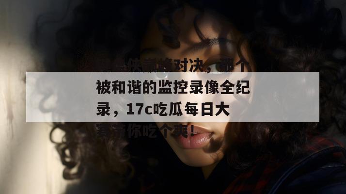 键盘侠巅峰对决，那个被和谐的监控录像全纪录，17c吃瓜每日大赛带你吃个爽！
