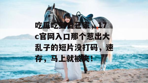 吃瓜吃到自己家，17c官网入口那个惹出大乱子的短片没打码，速存，马上就被夹！