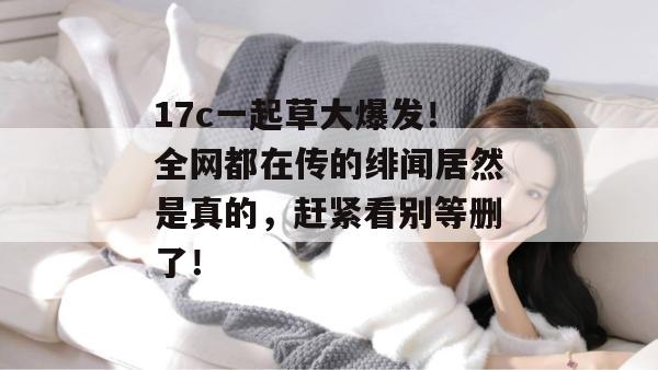 17c一起草大爆发！全网都在传的绯闻居然是真的，赶紧看别等删了！