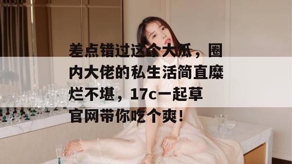 差点错过这个大瓜，圈内大佬的私生活简直糜烂不堪，17c一起草官网带你吃个爽！