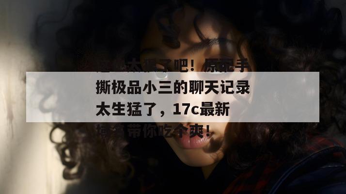 这也太狠了吧！原配手撕极品小三的聊天记录太生猛了，17c最新域名带你吃个爽！