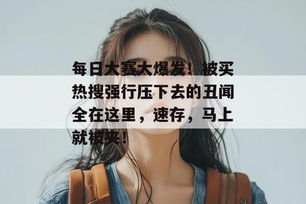 每日大赛大爆发！被买热搜强行压下去的丑闻全在这里，速存，马上就被夹！