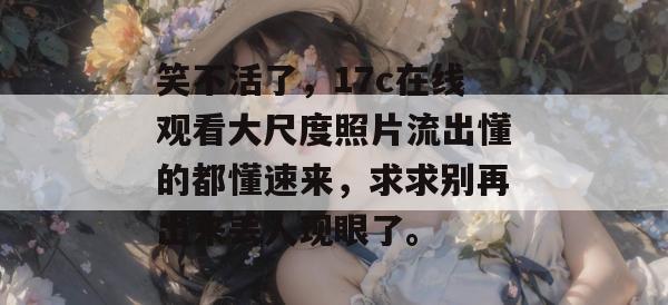 笑不活了，17c在线观看大尺度照片流出懂的都懂速来，求求别再出来丢人现眼了。