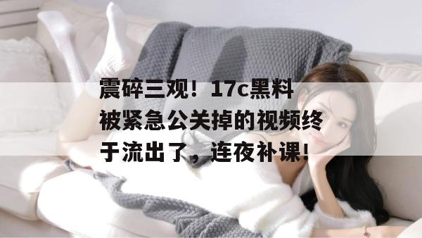 震碎三观！17c黑料被紧急公关掉的视频终于流出了，连夜补课！