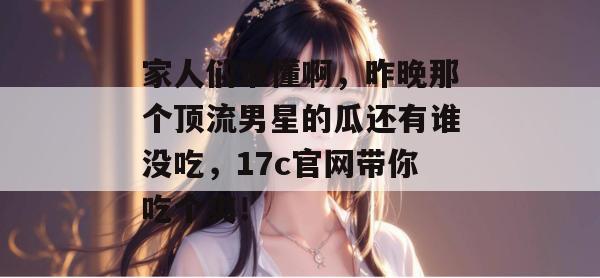 家人们谁懂啊，昨晚那个顶流男星的瓜还有谁没吃，17c官网带你吃个爽！