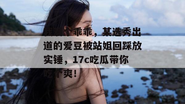 我滴个乖乖，某选秀出道的爱豆被站姐回踩放实锤，17c吃瓜带你吃个爽！