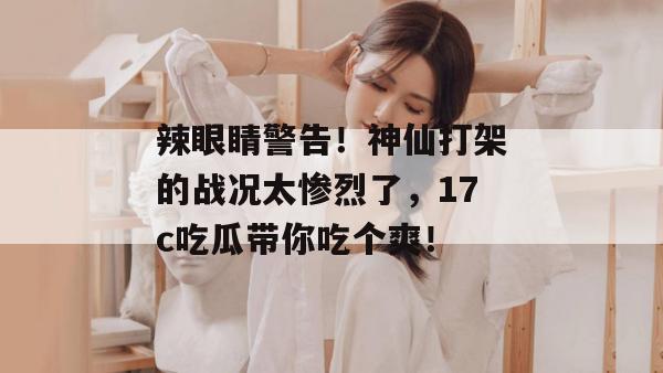 辣眼睛警告！神仙打架的战况太惨烈了，17c吃瓜带你吃个爽！
