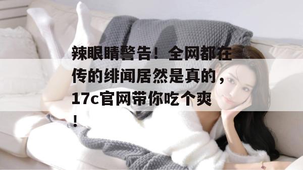 辣眼睛警告！全网都在传的绯闻居然是真的，17c官网带你吃个爽！