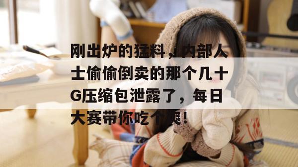 刚出炉的猛料，内部人士偷偷倒卖的那个几十G压缩包泄露了，每日大赛带你吃个爽！