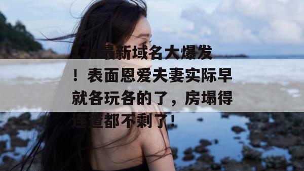 17c最新域名大爆发!表面恩爱夫妻实际早就各玩各的了,房塌得连渣都不剩了!