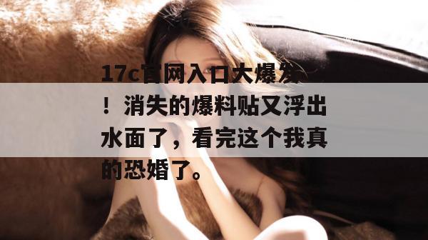 17c官网入口大爆发!消失的爆料贴又浮出水面了,看完这个我真的恐婚了。