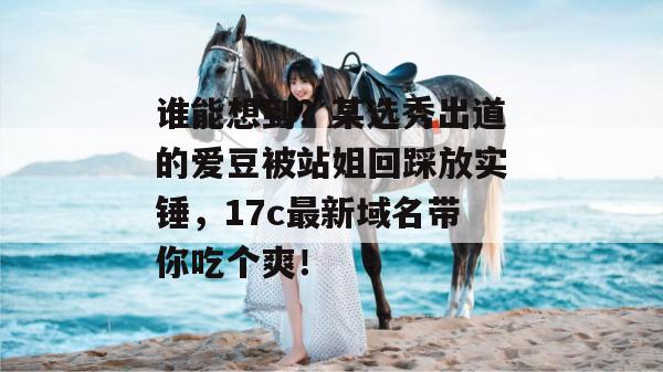 谁能想到?某选秀出道的爱豆被站姐回踩放实锤,17c最新域名带你吃个爽!