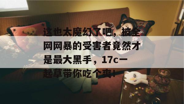 这也太魔幻了吧，被全网网暴的受害者竟然才是最大黑手，17c一起草带你吃个爽！