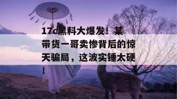 17c黑料大爆发！某带货一哥卖惨背后的惊天骗局，这波实锤太硬！