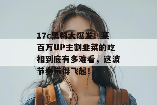 17c黑料大爆发！某百万UP主割韭菜的吃相到底有多难看，这波节奏带得飞起！