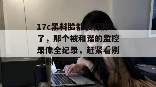 17c黑料脸都被打肿了，那个被和谐的监控录像全纪录，赶紧看别等删了！