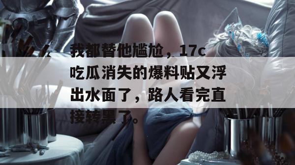 我都替他尴尬，17c吃瓜消失的爆料贴又浮出水面了，路人看完直接转黑了。