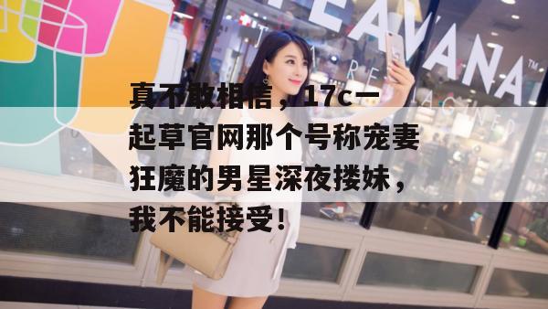 真不敢相信，17c一起草官网那个号称宠妻狂魔的男星深夜搂妹，我不能接受！