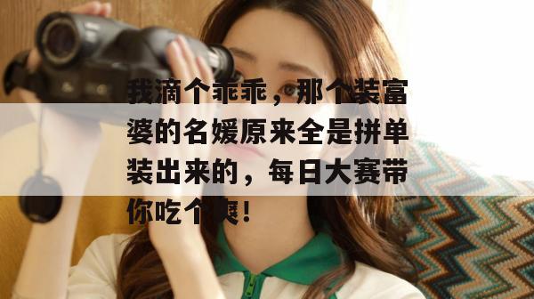 我滴个乖乖，那个装富婆的名媛原来全是拼单装出来的，每日大赛带你吃个爽！